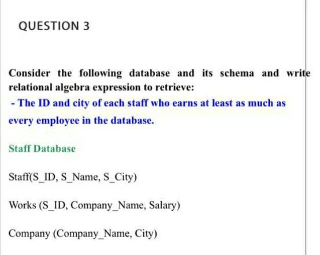 QUESTION 3
Consider the following database and its schema and write
relational algebra expression to retrieve:
- The ID and city of each staff who earns at least as much as
every employee in the database.
Staff Database
Staff(S_ID, S_Name, S City)
Works (S_ID, Company_Name, Salary)
Company (Company_Name, City)
