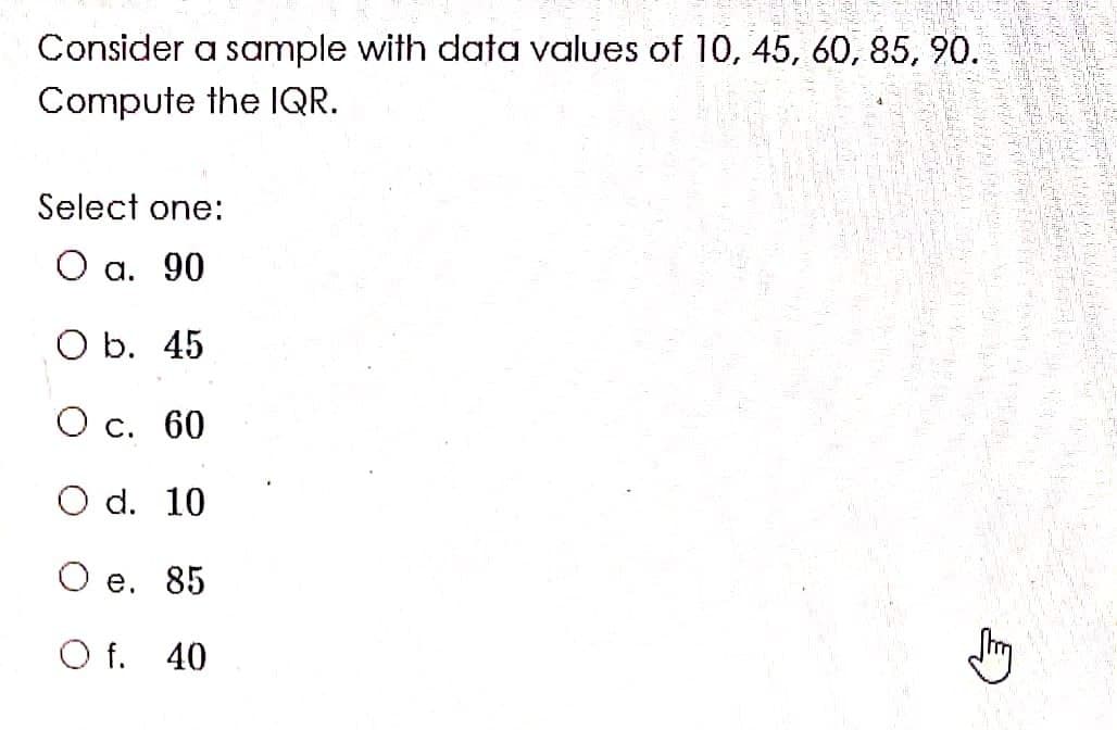 Consider a sample with data values of 10, 45, 60, 85, 90.
Compute the IQR.
Select one:
О а. 90
O b. 45
О с. 60
O d. 10
Ое. 85
O f. 40
