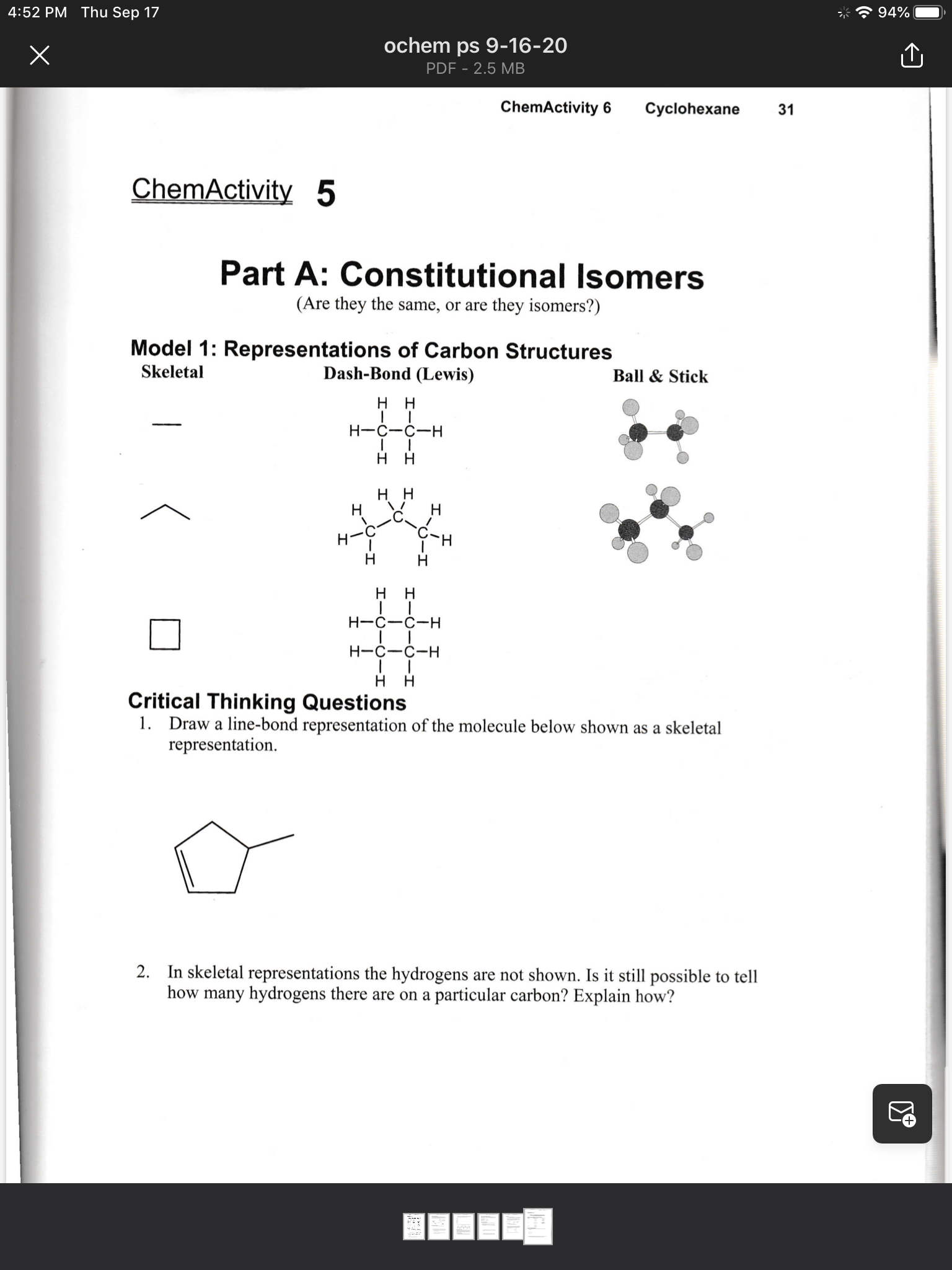 4:52 PM Thu Sep 17
94%
ochem ps 9-16-20
PDF - 2.5 MB
ChemActivity 6
Cyclohexane
31
ChemActivity 5
Part A: Constitutional Isomers
(Are they the same, or are they isomers?)
Model 1: Representations of Carbon Structures
Dash-Bond (Lewis)
Skeletal
Ball & Stick
H H
H-C-C-H
нн
нн
H
H-C
%23
H-C-C-H
Н-с—с-н
H
Critical Thinking Questions
1. Draw a line-bond representation of the molecule below shown as a skeletal
representation.
2. In skeletal representations the hydrogens are not shown. Is it still possible to tell
how many hydrogens there are on a particular carbon? Explain how?
