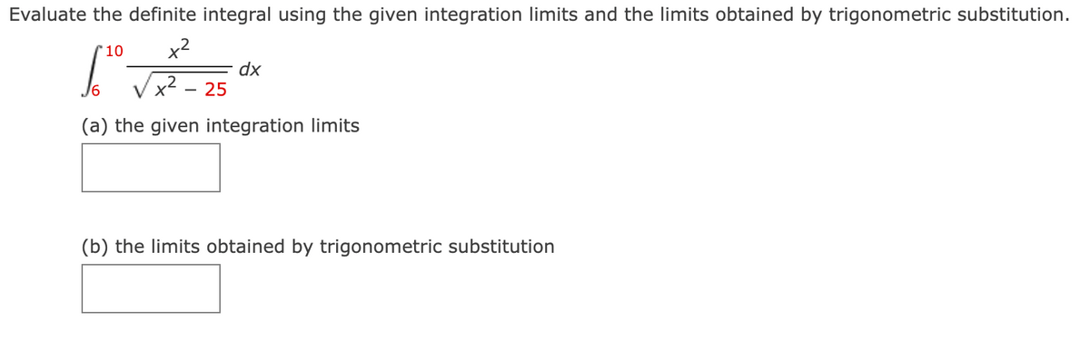 Evaluate the definite integral using the given integration limits and the limits obtained by trigonometric substitution.
'10
x2
IT - 25
dx
(a) the given integration limits
(b) the limits obtained by trigonometric substitution
