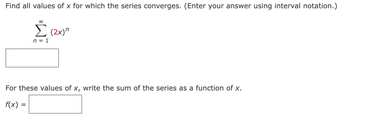 Find all values of x for which the series converges. (Enter your answer using interval notation.)
I (2x)"
n = 1
For these values of x, write the sum of the series as a function of x.
f(x) =
