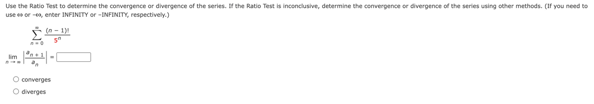 Use the Ratio Test to determine the convergence or divergence of the series. If the Ratio Test is inconclusive, determine the convergence or divergence of the series using other methods. (If you need to
use o or -00, enter INFINITY or –INFINITY, respectively.)
(n – 1)!
n = 0
a
'n + 1
lim
n → 00
an
converges
diverges
