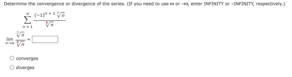 Determine the convergence or divergence of the series. (If you need to use o or -00, enter INFINITY or –INFINITY, respectively.)
(-1)" + 1 7
Σ
Vn
n = 1
lim
converges
diverges
