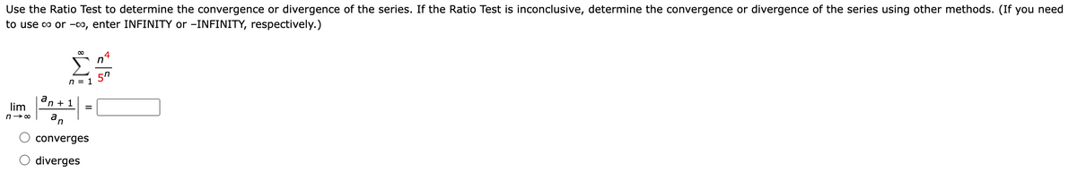 Use the Ratio Test to determine the convergence or divergence of the series. If the Ratio Test is inconclusive, determine the convergence or divergence of the series using other methods. (If you need
to use o or -0o, enter INFINITY or -INFINITY, respectively.)
4
n
n = 1
an +
lim
%3D
an
converges
diverges
