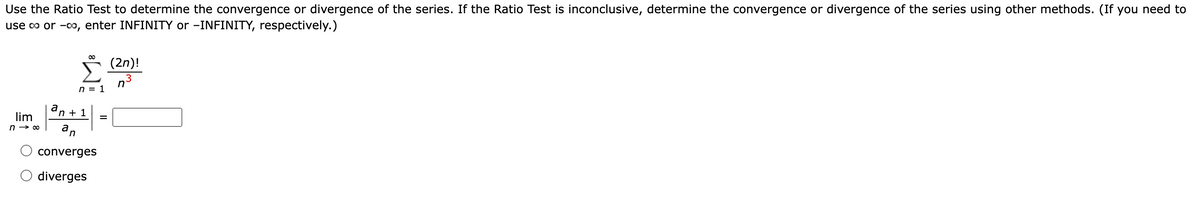 Use the Ratio Test to determine the convergence or divergence of the series. If the Ratio Test is inconclusive, determine the convergence or divergence of the series using other methods. (If you need to
use o or -00, enter INFINITY or -INFINITY, respectively.)
* (2n)!
n = 1
a
n + 1
lim
%3D
n → 00
an
converges
diverges
