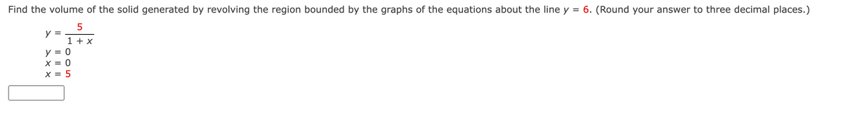 Find the volume of the solid generated by revolving the region bounded by the graphs of the equations about the line y = 6. (Round your answer to three decimal places.)
y =
1 + X
y = 0
X = 0
X = 5
