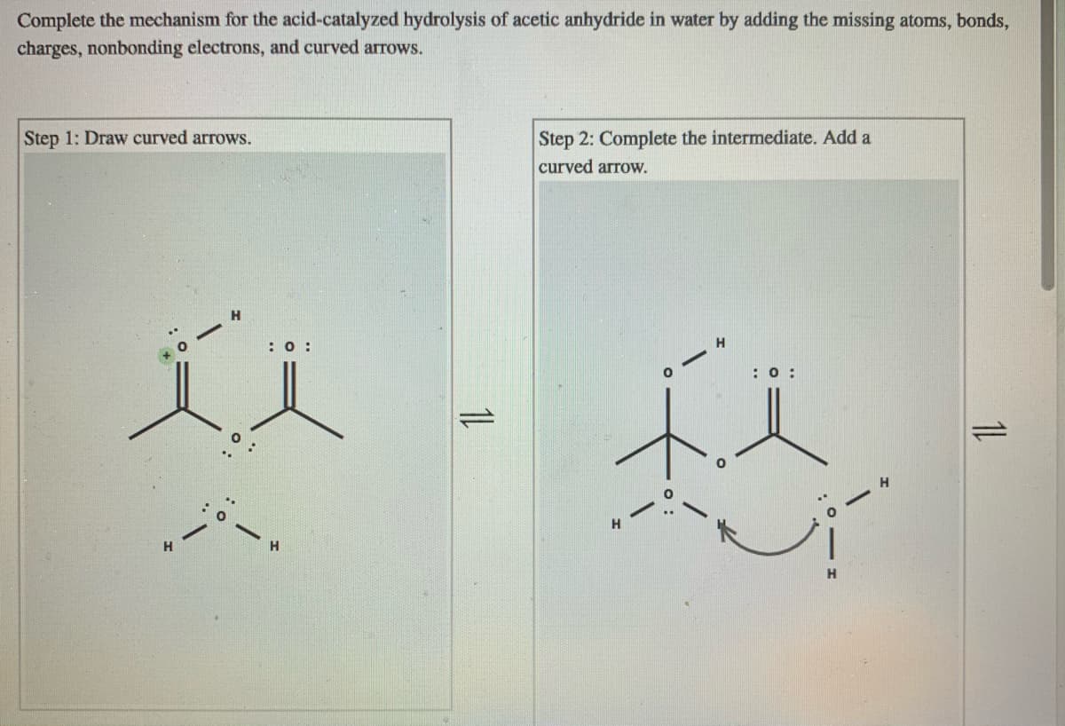 Complete the mechanism for the acid-catalyzed hydrolysis of acetic anhydride in water by adding the missing atoms, bonds,
charges, nonbonding electrons, and curved arrows.
Step 1: Draw curved arrows.
Step 2: Complete the intermediate. Add a
curved arrow.
: 0 :
: 0 :
:-
H.
1L
