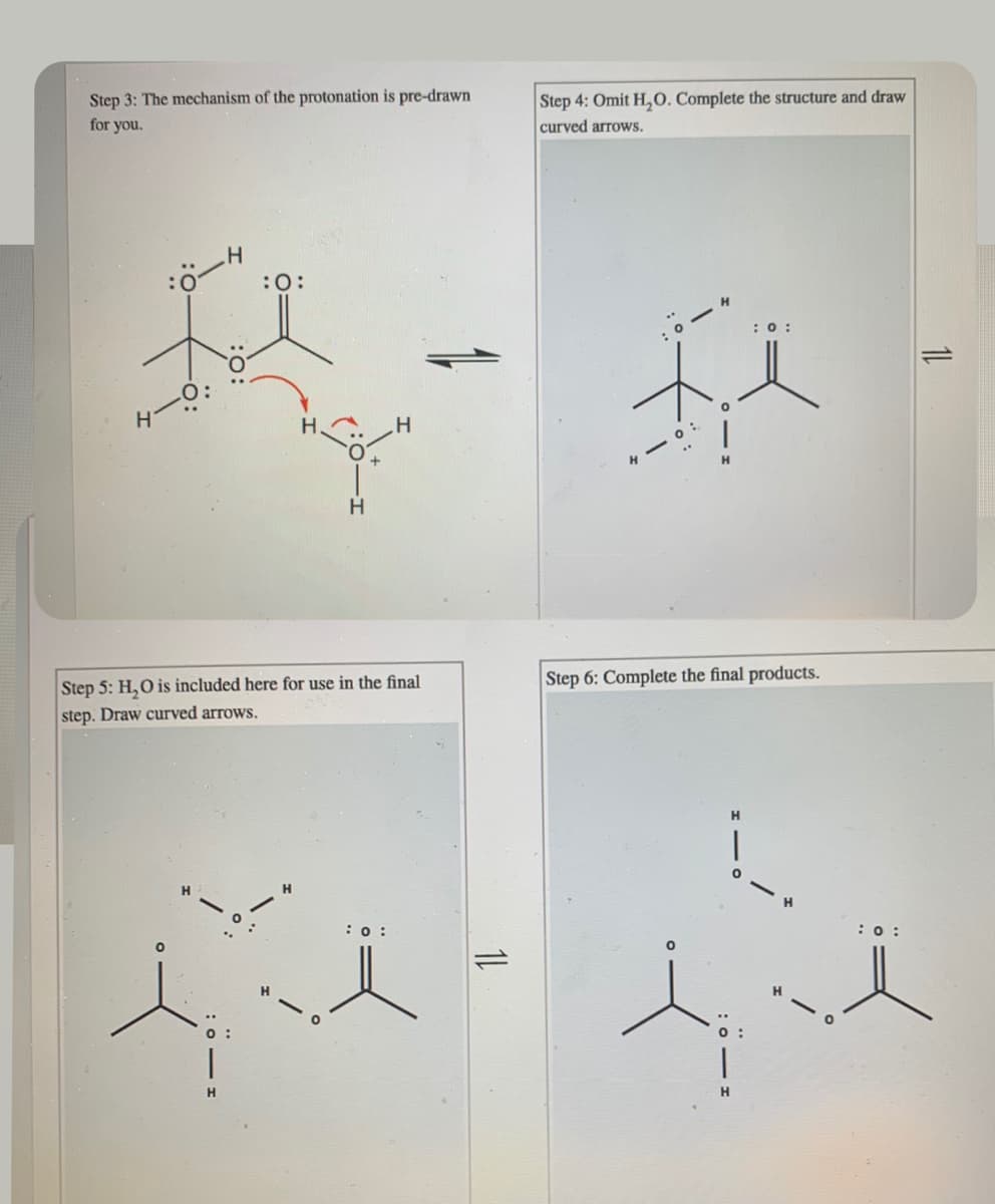 Step 3: The mechanism of the protonation is pre-drawn
for you.
Step 4: Omit H,0. Complete the structure and draw
curved arrows.
:0
:0:
H.
:0:
4- 0:
Step 5: H,O is included here for use in the final
step. Draw curved arrows.
Step 6: Complete the final products.
:0 :
:0:
H.
