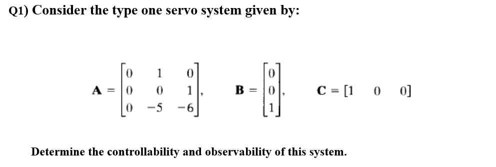 Q1) Consider the type one servo system given by:
1
A =
C= [1 0 0]
1
B =
-5
-6
Determine the controllability and observability of this system.
