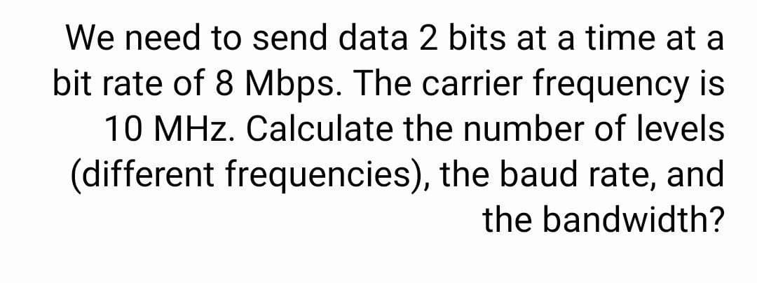 We need to send data 2 bits at a time at a
bit rate of 8 Mbps. The carrier frequency is
10 MHz. Calculate the number of levels
(different frequencies), the baud rate, and
the bandwidth?
