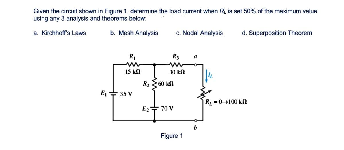 Given the circuit shown in Figure 1, determine the load current when RĻ is set 50% of the maximum value
using any 3 analysis and theorems below:
a. Kirchhoff's Laws
b. Mesh Analysis
c. Nodal Analysis
d. Superposition Theorem
R1
R3
a
15 kN
30 kN
R2 2 60 kN
E = 35 V
R, = 0→100 kN
E2+ 70 V
Figure 1

