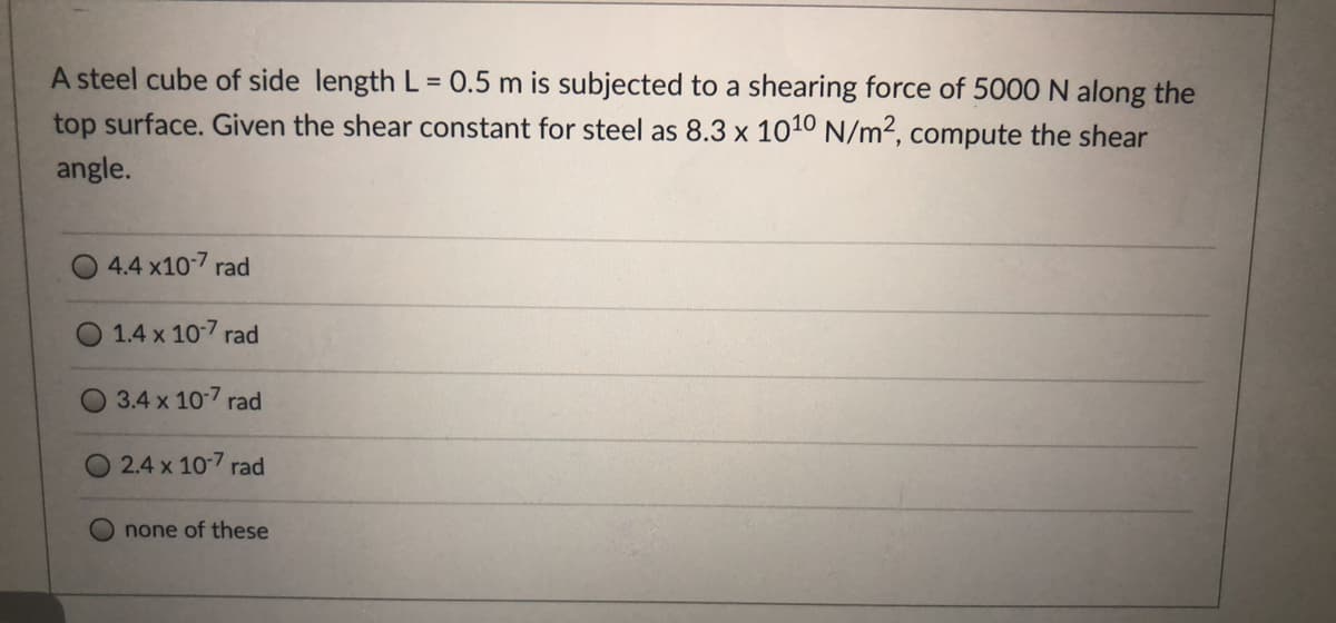 A steel cube of side length L = 0.5 m is subjected to a shearing force of 5000N along the
top surface. Given the shear constant for steel as 8.3 x 1010 N/m2, compute the shear
angle.
4.4 x10-7 rad
1.4 x 10-7 rad
3.4 x 107 rad
2.4 x 10-7 rad
none of these
