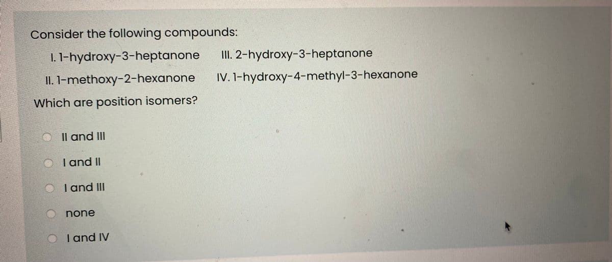 Consider the following compounds:
1. 1-hydroxy-3-heptanone
III. 2-hydroxy-3-heptanone
II. 1-methoxy-2-hexanone
IV. 1-hydroxy-4-methyl-3-hexanone
Which are position isomers?
O Il and III
I and II
I and III
none
I and IV
