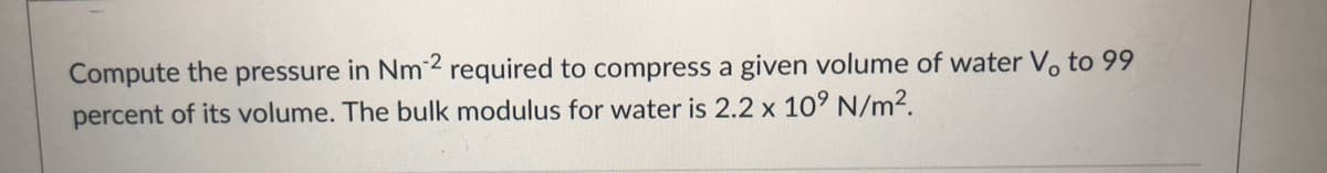 Compute the pressure in Nm2 required to compress a given volume of water Vo to 99
percent of its volume. The bulk modulus for water is 2.2 x 10° N/m².
