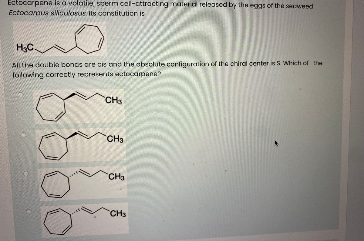 Ectocarpene is a volatile, sperm cell-attracting material released by the eggs of the seaweed
Ectocarpus siliculosus. Its constitution is
H3C
All the double bonds are cis and the absolute configuration of the chiral center is S. Which of the
following correctly represents ectocarpene?
CH3
CH3
CH3
CH3
