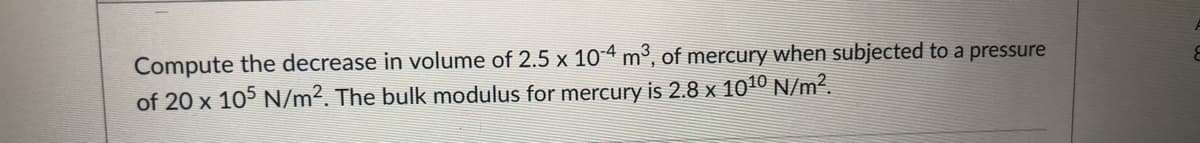 Compute the decrease in volume of 2.5 x 104 m³, of mercury when subjected to a pressure
of 20 x 105 N/m². The bulk modulus for mercury is 2.8 x 1010 N/m².
