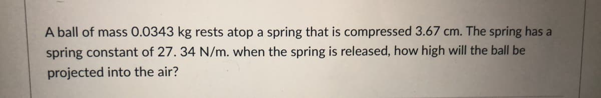 A ball of mass 0.0343 kg rests atop a spring that is compressed 3.67 cm. The spring has a
spring constant of 27. 34 N/m. when the spring is released, how high will the ball be
projected into the air?
