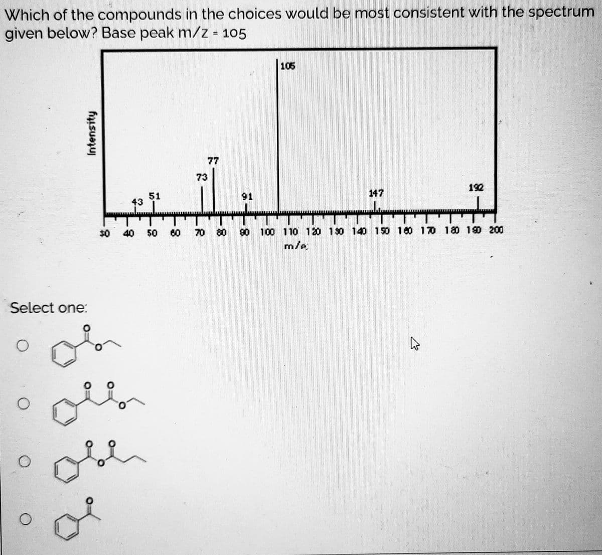 Which of the compounds in the choices would be most consistent with the spectrum
given below? Base peak m/z 105
105
77
73
192
147
51
43
91
$0
40 50
70
80
90 100 110 120 130 140 150 160 170 180 19O 200
m/e
Select one:
of
Intensity
8-
