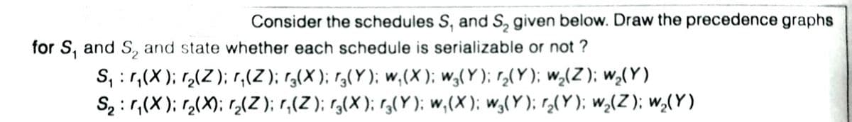 Consider the schedules S, and S, given below. Draw the precedence graphs
for S, and S, and state whether each schedule is serializable or not ?
S, :r,(X); r(Z); r,(Z); r3(X); r3(Y); w,(X ); w,(Y ); r,(Y); w,(Z ); w,(Y)
S2 : r,(X ); r2(X); r,(Z); r,(Z); r,(X); r,(Y); w,(X); w,(Y); r2(Y); w,(Z ); w,(Y)
