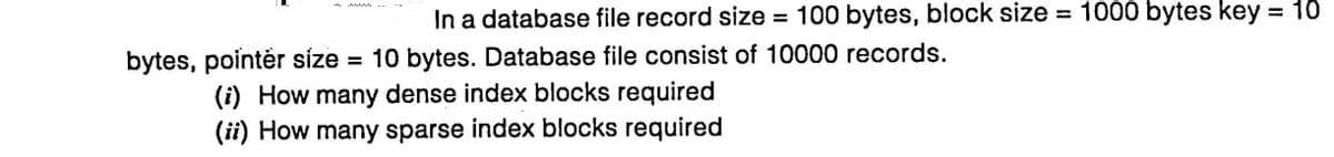 In a database file record size = 100 bytes, block size = 1000 bytes key = 10
bytes, pointér síze = 10 bytes. Database file consist of 10000 records.
(i) How many dense index blocks required
(ii) How many sparse index blocks required

