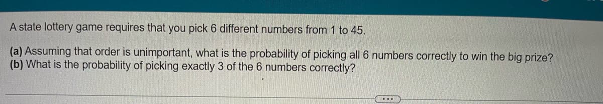A state lottery game requires that you pick 6 different numbers from 1 to 45.
(a) Assuming that order is unimportant, what is the probability of picking all 6 numbers correctly to win the big prize?
(b) What is the probability of picking exactly 3 of the 6 numbers correctly?
