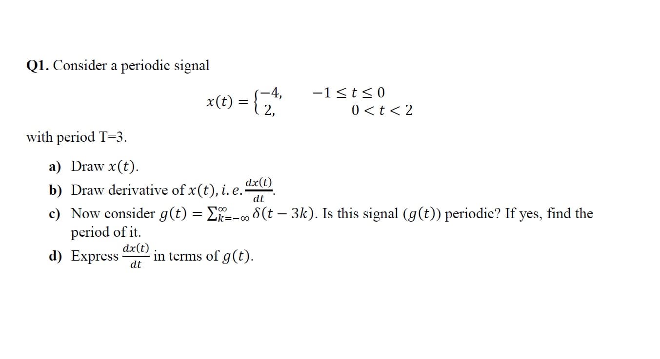 Q1. Consider a periodic signal
-1 <t<0
S-4,
x(t) =
2,
0 <t < 2
with period T=3.
a) Draw x(t).
dx(t)
b) Draw derivative of x(t), i. e.-
c) Now consider g(t) = E--∞ 8 (t – 3k). Is this signal (g(t)) periodic? If yes, find the
period of it.
dt
