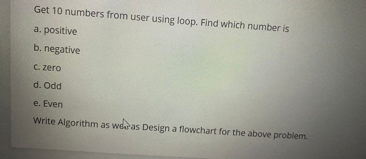 Get 10 numbers from user using loop. Find which number is
a. positive
b. negative
C. zero
d. Odd
e. Even
Write Algorithm as wesas Design a flowchart for the above problem.
