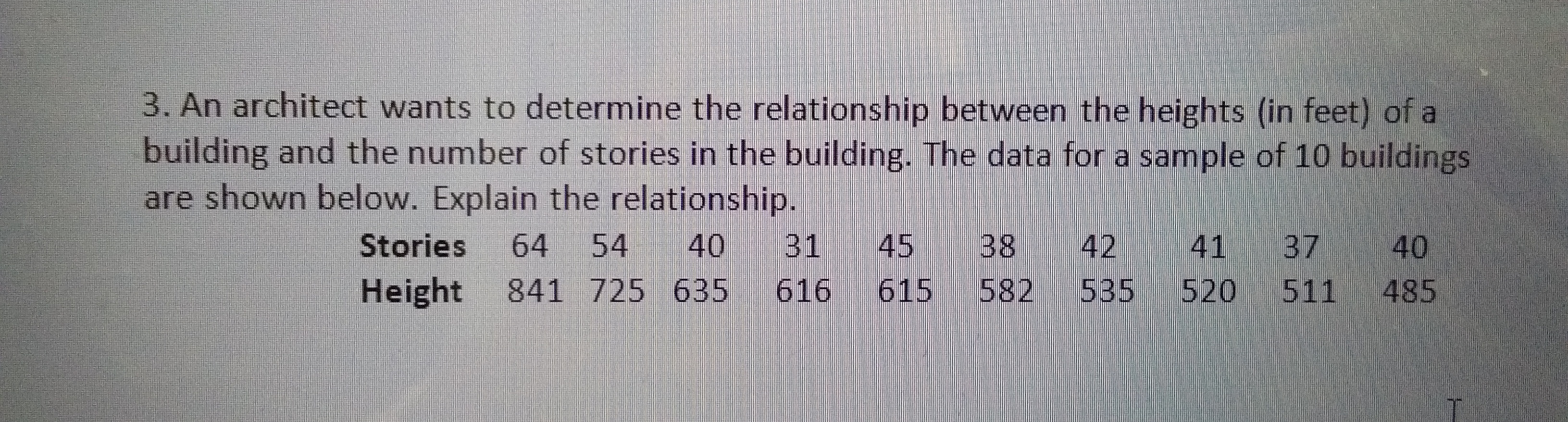 3. An architect wants to determine the relationship between the heights (in feet) of a
building and the number of stories in the building. The data for a sample of 10 buildings
are shown below. Explain the relationship.
Stories
64
54
40
31
45
38
42
41 37
40
Height
841 725 635
616
615
582
535
520
511
485
