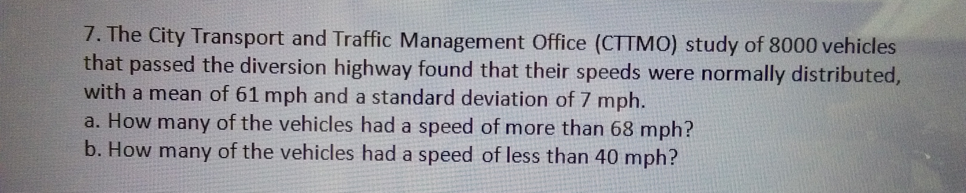 7. The City Transport and Traffic Management Office (CTTMO) study of 8000 vehicles
that passed the diversion highway found that their speeds were normally distributed,
with a mean of 61 mph and a standard deviation of 7 mph.
a. How many of the vehicles had a speed of more than 68 mph?
b. How many of the vehicles had a speed of less than 40 mph?
