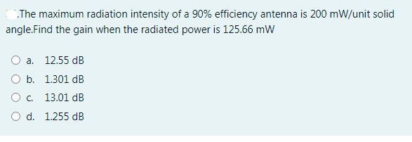 The maximum radiation intensity of a 90% efficiency antenna is 200 mW/unit solid
angle.Find the gain when the radiated power is 125.66 mW
O a. 12.55 dB
O b. 1.301 dB
Oc.
13.01 dB
O d. 1.255 dB
