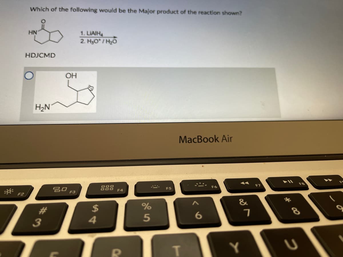 Which of the following would be the Major product of the reaction shown?
HN
1. LIAIH
2. H3O* / H20
HDJCMD
OH
H2N
MacBook Air
吕口
F3
F7
F8
F5
F6
F4
F2
%
&
23
3
$
4
5
8
Y
