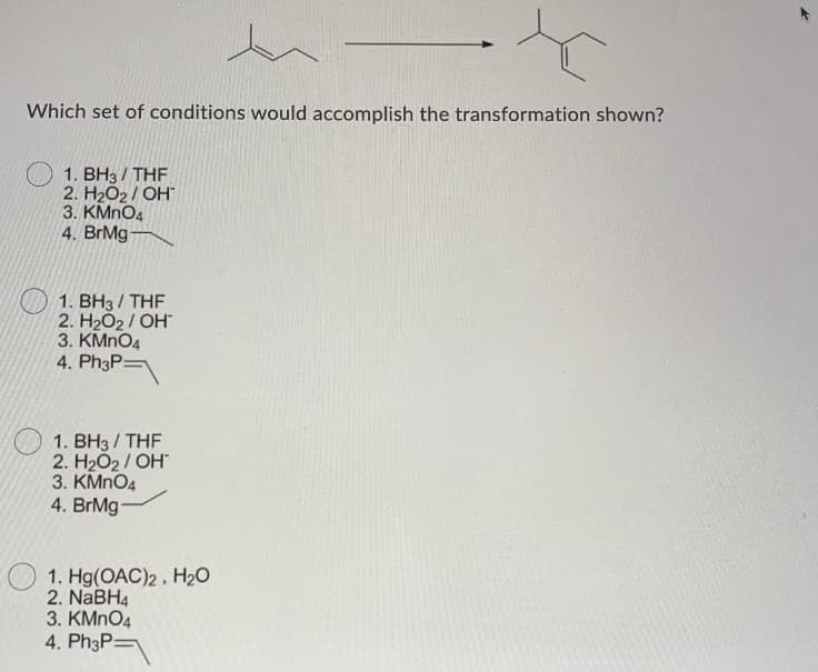 Which set of conditions would accomplish the transformation shown?
1. BH3 / THE
2. H2O2 / OH
3. KMNO4
4. BrMg
1. BH3 / THF
2. H2O2 / OH"
3. KMNO4
4. Ph3P=
1. BH3 / THF
2. H2O2/ OH
3. KMNO4
4. BrMg-
O 1. Hg(OAC)2, H20
2. NaBH4
3. KMNO4
4. Ph3P=
