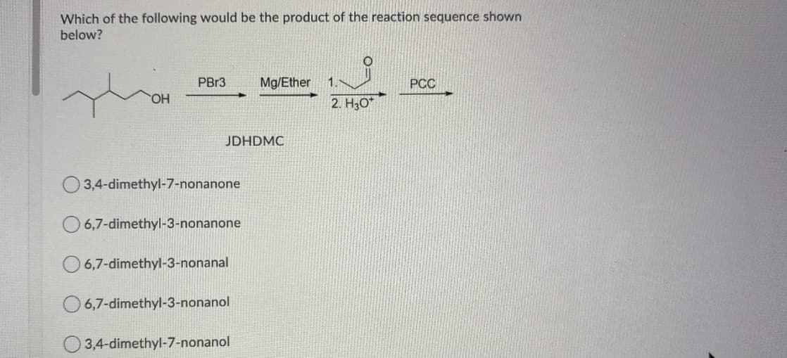 Which of the following would be the product of the reaction sequence shown
below?
PBR3
Mg/Ether
1.
PCC
HO
2. H3O*
JDHDMC
O 3,4-dimethyl-7-nonanone
O 6,7-dimethyl-3-nonanone
O 6,7-dimethyl-3-nonanal
O 6,7-dimethyl-3-nonanol
3,4-dimethyl-7-nonanol
