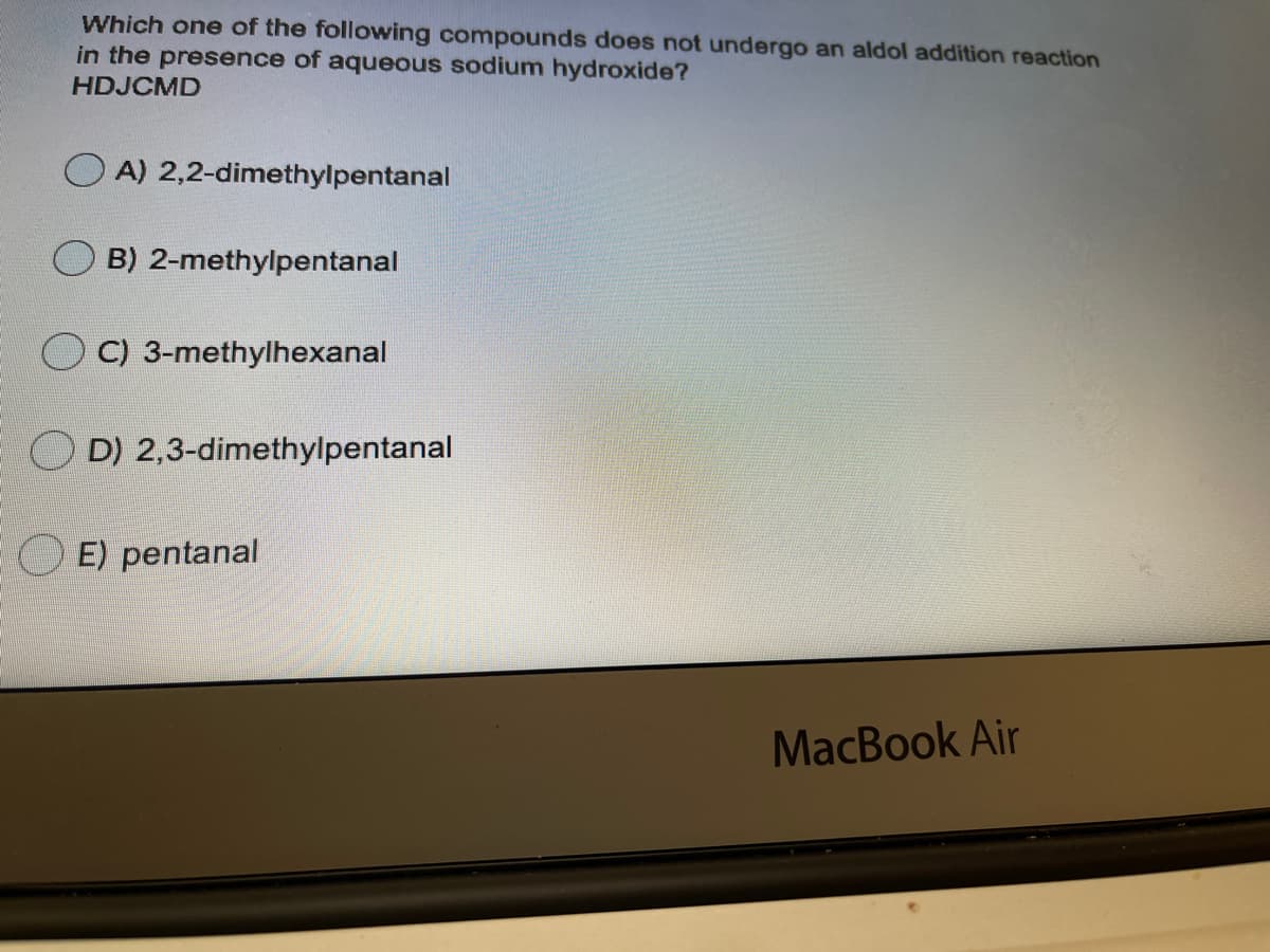 Which one of the following compounds does not undergo an aldol addition reaction
in the presence of aqueous sodium hydroxide?
HDJCMD
A) 2,2-dimethylpentanal
B) 2-methylpentanal
C) 3-methylhexanal
D) 2,3-dimethylpentanal
E) pentanal
MacBook Air
