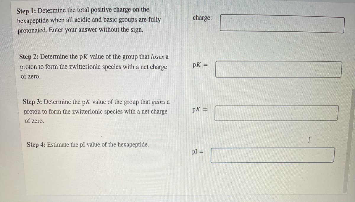 Step 1: Determine the total positive charge on the
hexapeptide when all acidic and basic groups are fully
charge:
protonated. Enter your answer without the sign.
Step 2: Determine the pK value of the group that loses a
proton to form the zwitterionic species with a net charge
pK =
of zero.
Step 3: Determine the pK value of the group that gains a
proton to form the zwitterionic species with a net charge
pK =
of zero.
Step 4: Estimate the pI value of the hexapeptide.
pl =
