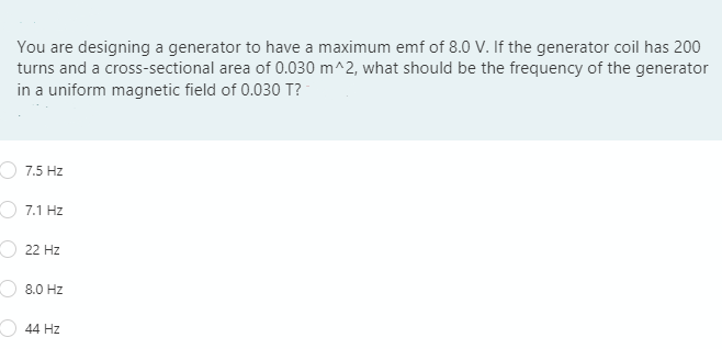 You are designing a generator to have a maximum emf of 8.0 V. If the generator coil has 200
turns and a cross-sectional area of 0.030 m^2, what should be the frequency of the generator
in a uniform magnetic field of 0.030 T?
7.5 Hz
7.1 Hz
O 22 Hz
8.0 Hz
44 Hz
