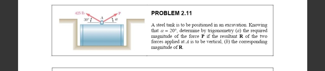 425 |lb
PROBLEM 2.11
30°
A steel tank is to be positioned in an excavation. Knowing
that a = 20°, determine by trigonometry (a) the required
magnitude of the force P if the resultant R of the two
forces applied at 4 is to be vertical, (b) the corresponding
magnitude of R.
