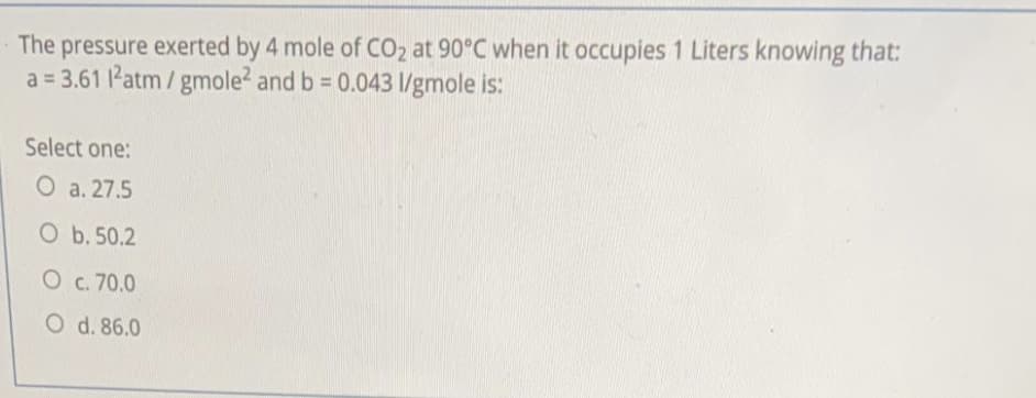 The pressure exerted by 4 mole of CO2 at 90°C when it occupies 1 Liters knowing that:
a = 3.61 l'atm / gmole2 and b = 0.043 l/gmole is:
Select one:
O a. 27.5
O b. 50.2
O c. 70.0
O d. 86.0
