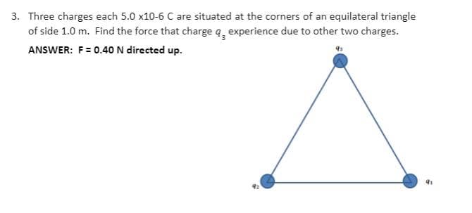 3. Three charges each 5.0 x10-6 C are situated at the corners of an equilateral triangle
of side 1.0 m. Find the force that charge q, experience due to other two charges.
ANSWER: F= 0.40 N directed up.
41
