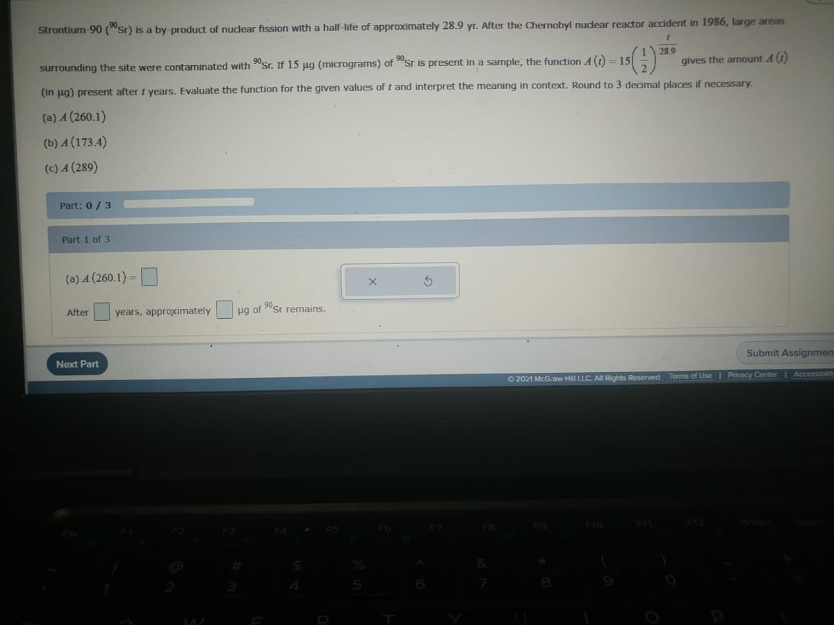 Strontium-90 ("sr) is a by-product of nudear fission with a half-life of approximately 28.9 yr. After the Chernobyl nudear reactor accident in 1986, large areas
28.9
surrounding the site were contaminated with "Sr. If 15 ug (micrograms) of "sr is present in a sample, the function A(t) = 15
gives the amount A (
(in ug) present after t vears, Evaluate the function for the given values of t and interpret the meaning in context. Round to 3 decimal places if necessary.
(a) A (260.1)
(b) A (173.4)
(c) A (289)
Part: 0/ 3
Part 1 of 3
(a) A (260.1) =
After
years, approximately
ug of "Sr remains.
Next Part
Submit Assignmen
O 2021 McG.aw Hill LLC. All Rights Reserved.
Terms of Use Privacy Center Accessibilit
F3
F4
F6
F10
F11
F12
%23
5

