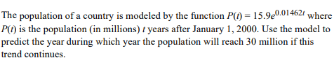 The population of a country is modeled by the function P(1) = 15.9e0.01462 where
P(1) is the population (in millions) / years after January 1, 2000. Use the model to
predict the year during which year the population will reach 30 million if this
trend continues.