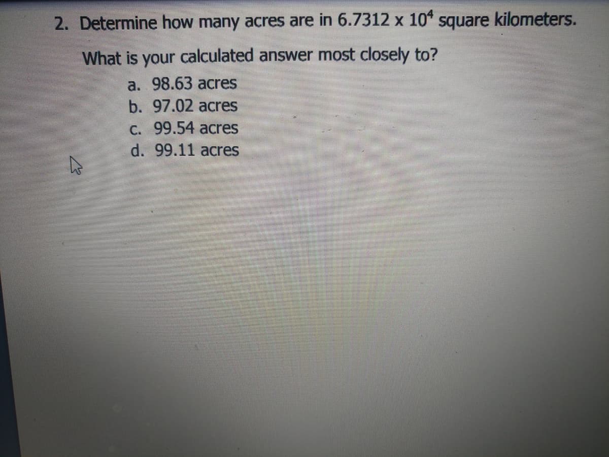 2. Determine how many acres are in 6.7312 x 10* square kilometers.
What is your calculated answer most closely to?
a. 98.63 acres
b. 97.02 acres
C. 99.54 acres
d. 99.11 acres
