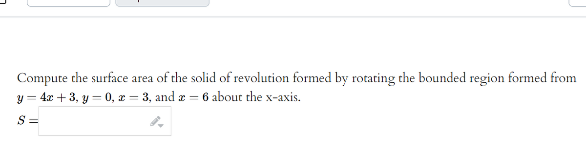 Compute the surface area of the solid of revolution formed by rotating the bounded region formed from
4x + 3, y = 0, x = 3, and x =
6 about the x-axis.
S =
