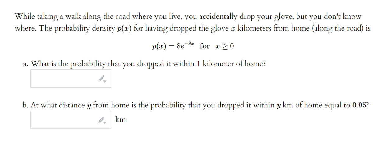 While taking a walk along the road where you live, you accidentally drop your glove, but
where. The probability density p(x) for having dropped the glove a kilometers from home (along the road) is
you
don't know
-8x
p(x) = 8e
for x > 0
a. What is the probability that you dropped it within 1 kilometer of home?
b. At what distance y from home is the probability that you dropped it within y km of home equal to 0.95?
km
