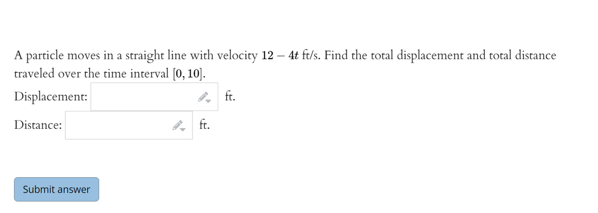 4t ft/s. Find the total displacement and total distance
A particle moves in a straight line with velocity 12
traveled over the time interval [0, 10].
Displacement:
ft.
Distance:
ft.
Submit answer
