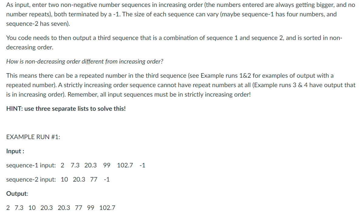 As input, enter two non-negative number sequences in increasing order (the numbers entered are always getting bigger, and no
number repeats), both terminated by a -1. The size of each sequence can vary (maybe sequence-1 has four numbers, and
sequence-2 has seven).
You code needs to then output a third sequence that is a combination of sequence 1 and sequence 2, and is sorted in non-
decreasing order.
How is non-decreasing order different from increasing order?
This means there can be a repeated number in the third sequence (see Example runs 1&2 for examples of output with a
repeated number). A strictly increasing order sequence cannot have repeat numbers at all (Example runs 3 & 4 have output that
is in increasing order). Remember, all input sequences must be in strictly increasing order!
HINT: use three separate lists to solve this!
EXAMPLE RUN #1:
Input :
sequence-1 input: 2 7.3 20.3
99
102.7
-1
sequence-2 input: 10 20.3 77
-1
Output:
2 7.3 10 20.3 20.3 77 99 102.7
