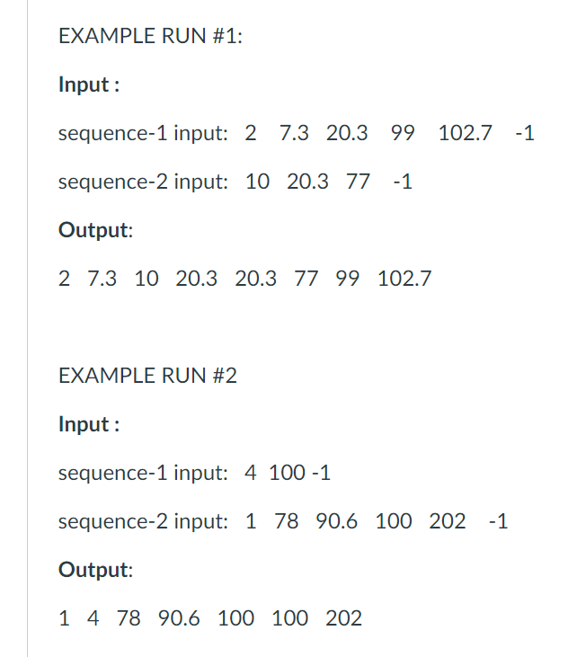 EXAMPLE RUN #1:
Input :
sequence-1 input: 2 7.3 20.3 99
102.7
-1
sequence-2 input: 10 20.3 77
-1
Output:
2 7.3 10 20.3 20.3 77 99 102.7
EXAMPLE RUN #2
Input :
sequence-1 input: 4 100 -1
sequence-2 input: 1 78 90.6 100 202 -1
Output:
1 4 78 90.6 100 100 202
