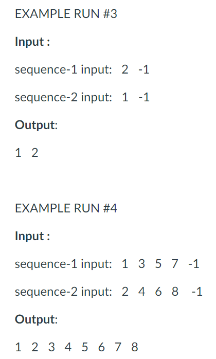 EXAMPLE RUN #3
Input :
sequence-1 input: 2 -1
sequence-2 input: 1 -1
Output:
1 2
EXAMPLE RUN #4
Input :
sequence-1 input: 1 3 5 7 -1
sequence-2 input: 2 4 6 8
-1
Output:
1 2 3 4 5 6 7 8
