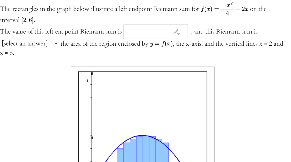 The rectangles in the graph below illustrate a left endpoint Riemann sum for f(x) =
+ 2x on the
4
interval [2, 6].
The value of this left endpoint Riemann sum is
and this Riemann sum is
[select an answer]
the area of the region enclosed by y = f(x), the x-axis, and the vertical lines x = 2 and
X = 6.
