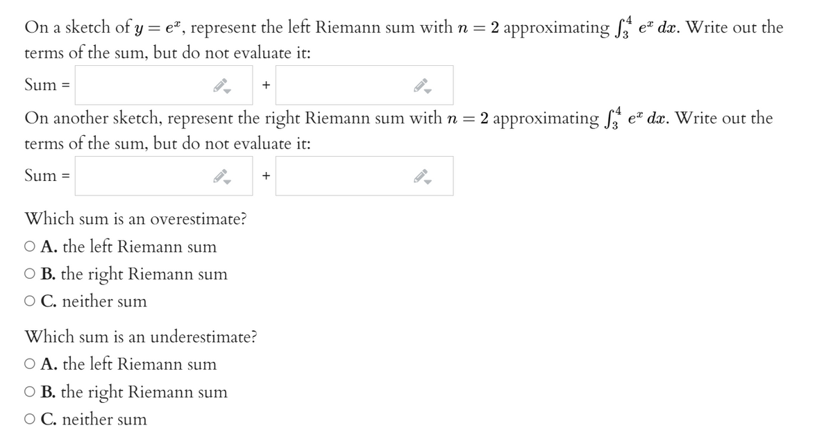 On a sketch of y = e", represent the left Riemann sum with n = 2 approximating f
e® dx. Write out the
terms of the sum, but do not evaluate it:
Sum
+
On another sketch, represent the right Riemann sum with n = 2 approximating f
terms of the sum, but do not evaluate it:
et dx. Write out the
Sum =
+
Which sum is an overestimate?
O A. the left Riemann sum
O B. the right Riemann sum
O C. neither sum
Which sum is an underestimate?
O A. the left Riemann sum
O B. the right Riemann sum
O C. neither sum
